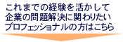 これまでの経験を活かして企業の問題解決に関わりたいプロフェッショナルの方はこちら